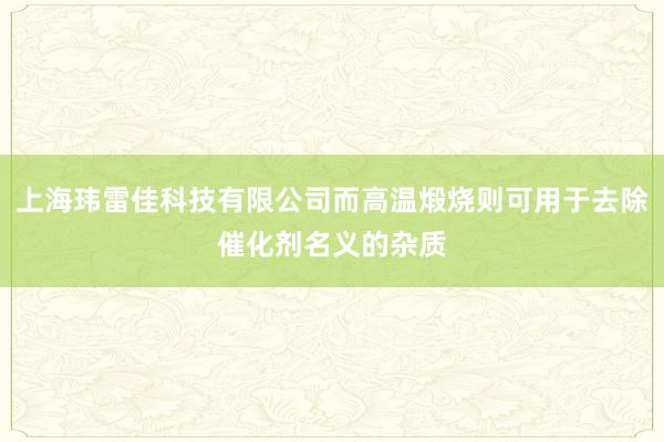 上海玮雷佳科技有限公司而高温煅烧则可用于去除催化剂名义的杂质